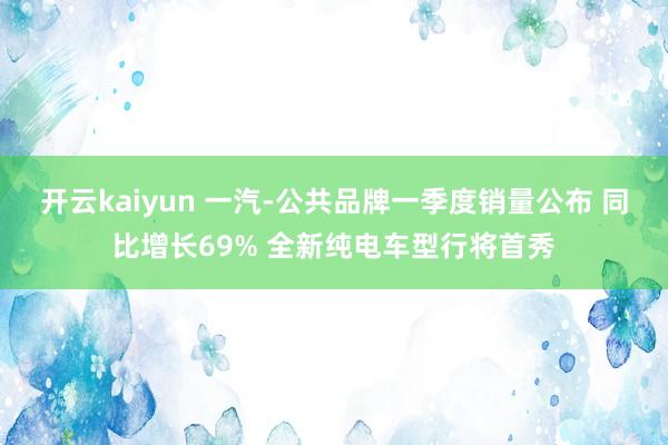 开云kaiyun 一汽-公共品牌一季度销量公布 同比增长69% 全新纯电车型行将首秀