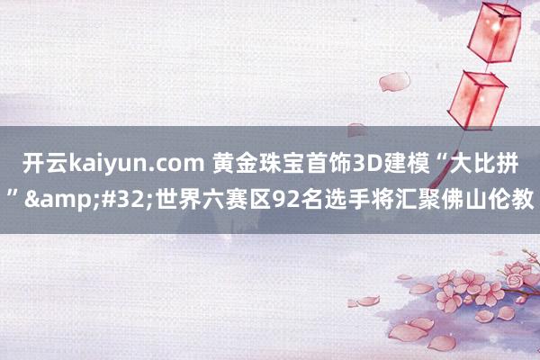 开云kaiyun.com 黄金珠宝首饰3D建模“大比拼”&#32;世界六赛区92名选手将汇聚佛山伦教