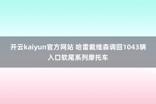 开云kaiyun官方网站 哈雷戴维森调回1043辆入口软尾系列摩托车