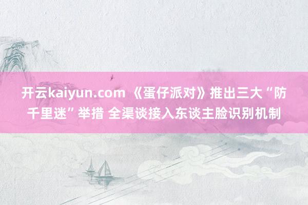 开云kaiyun.com 《蛋仔派对》推出三大“防千里迷”举措 全渠谈接入东谈主脸识别机制