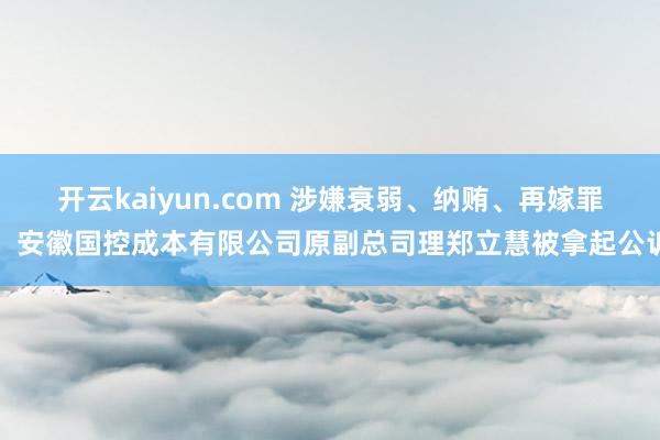 开云kaiyun.com 涉嫌衰弱、纳贿、再嫁罪，安徽国控成本有限公司原副总司理郑立慧被拿起公诉
