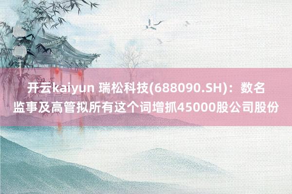 开云kaiyun 瑞松科技(688090.SH)：数名监事及高管拟所有这个词增抓45000股公司股份