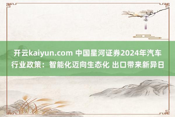 开云kaiyun.com 中国星河证券2024年汽车行业政策：智能化迈向生态化 出口带来新异日