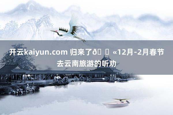 开云kaiyun.com 归来了😫12月-2月春节去云南旅游的听劝