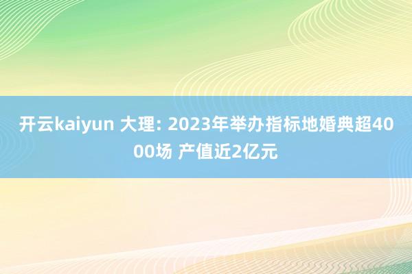 开云kaiyun 大理: 2023年举办指标地婚典超4000场 产值近2亿元
