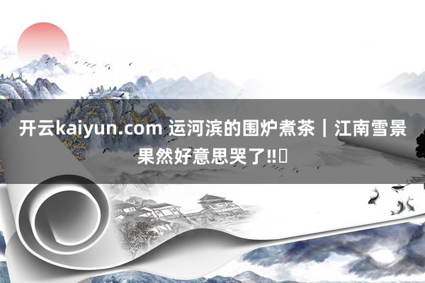 开云kaiyun.com 运河滨的围炉煮茶｜江南雪景果然好意思哭了‼️