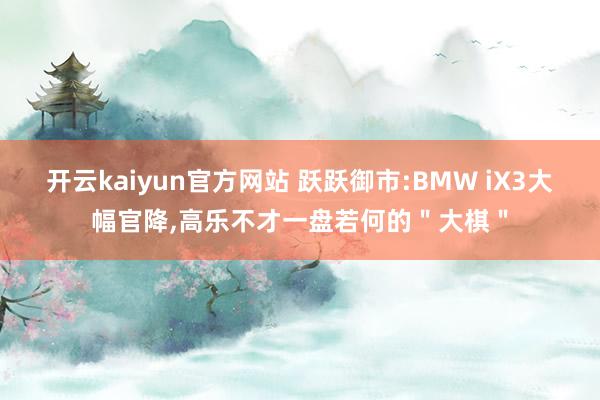 开云kaiyun官方网站 跃跃御市:BMW iX3大幅官降,高乐不才一盘若何的＂大棋＂