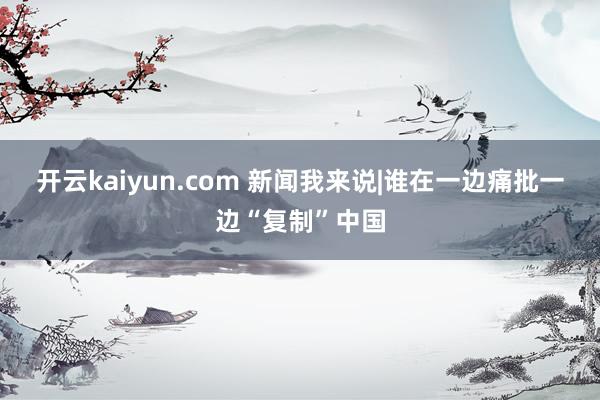 开云kaiyun.com 新闻我来说|谁在一边痛批一边“复制”中国