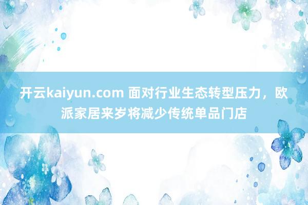 开云kaiyun.com 面对行业生态转型压力，欧派家居来岁将减少传统单品门店