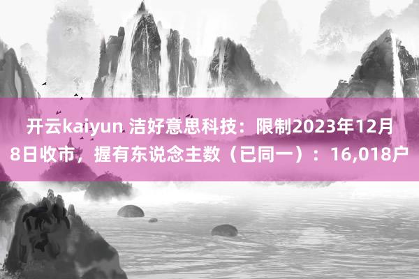 开云kaiyun 洁好意思科技：限制2023年12月8日收市，握有东说念主数（已同一）：16,018户