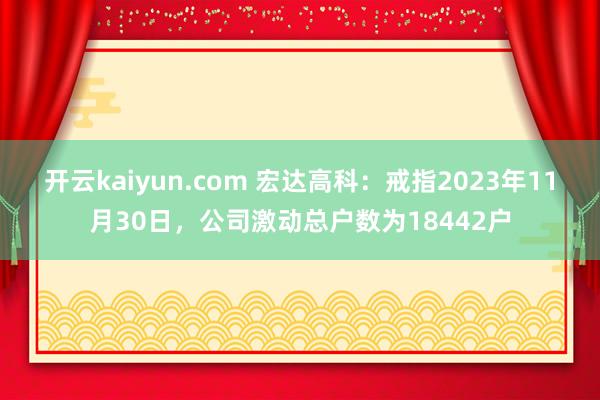 开云kaiyun.com 宏达高科：戒指2023年11月30日，公司激动总户数为18442户