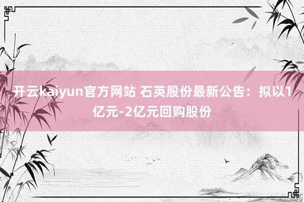 开云kaiyun官方网站 石英股份最新公告：拟以1亿元-2亿元回购股份