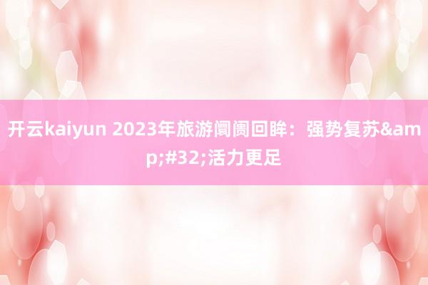 开云kaiyun 2023年旅游阛阓回眸：强势复苏&#32;活力更足