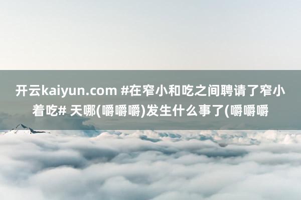 开云kaiyun.com #在窄小和吃之间聘请了窄小着吃# 天哪(嚼嚼嚼)发生什么事了(嚼嚼嚼