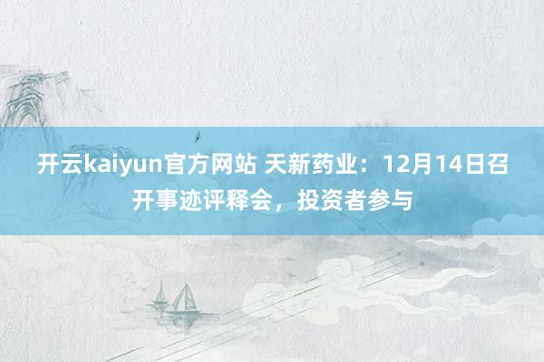 开云kaiyun官方网站 天新药业：12月14日召开事迹评释会，投资者参与