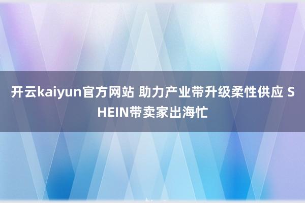 开云kaiyun官方网站 助力产业带升级柔性供应 SHEIN带卖家出海忙