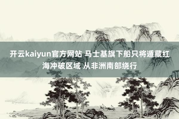 开云kaiyun官方网站 马士基旗下船只将遁藏红海冲破区域 从非洲南部绕行