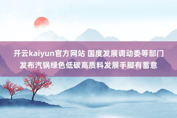 开云kaiyun官方网站 国度发展调动委等部门发布汽锅绿色低碳高质料发展手脚有蓄意