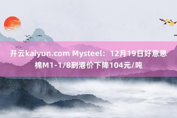 开云kaiyun.com Mysteel：12月19日好意思棉M1-1/8到港价下降104元/吨