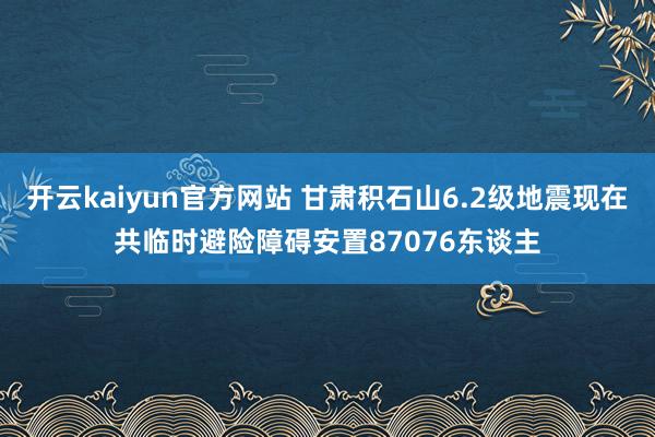开云kaiyun官方网站 甘肃积石山6.2级地震现在共临时避险障碍安置87076东谈主