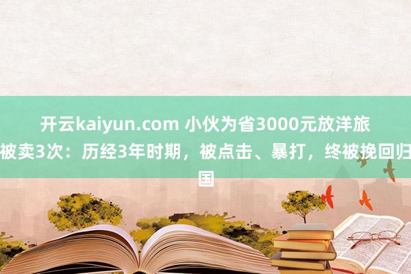 开云kaiyun.com 小伙为省3000元放洋旅游被卖3次：历经3年时期，被点击、暴打，终被挽回归国