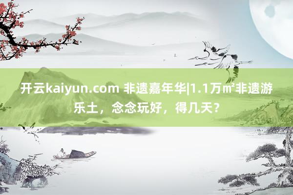 开云kaiyun.com 非遗嘉年华|1.1万㎡非遗游乐土，念念玩好，得几天？