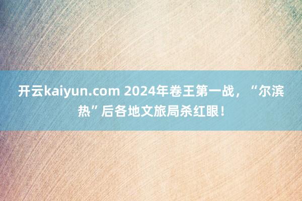开云kaiyun.com 2024年卷王第一战，“尔滨热”后各地文旅局杀红眼！