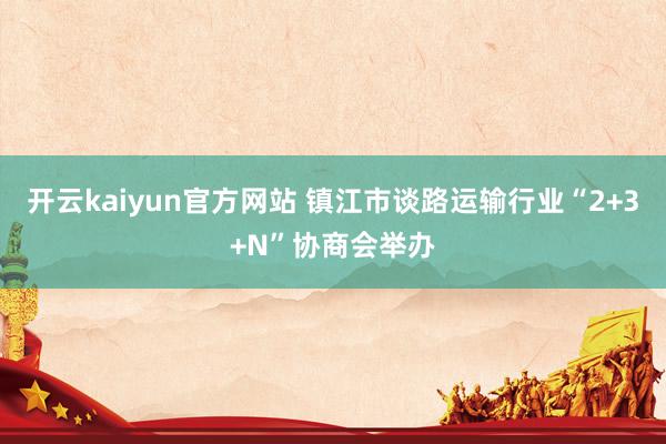 开云kaiyun官方网站 镇江市谈路运输行业“2+3+N”协商会举办