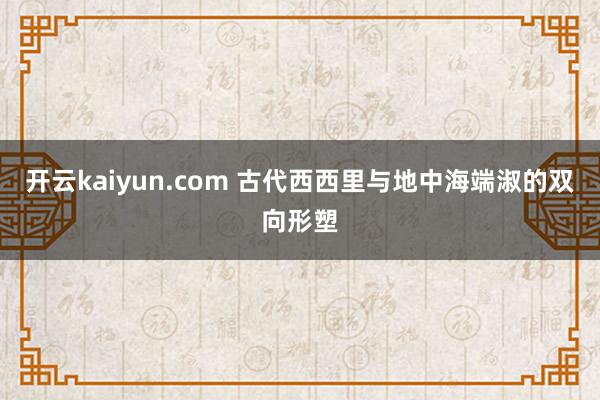 开云kaiyun.com 古代西西里与地中海端淑的双向形塑