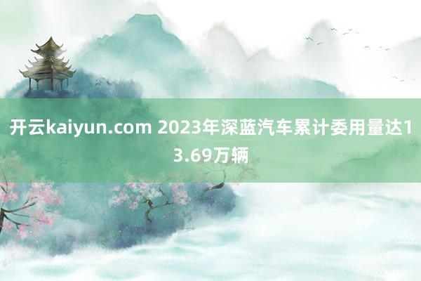 开云kaiyun.com 2023年深蓝汽车累计委用量达13.69万辆