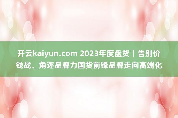 开云kaiyun.com 2023年度盘货｜告别价钱战、角逐品牌力国货前锋品牌走向高端化
