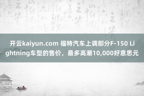 开云kaiyun.com 福特汽车上调部分F-150 Lightning车型的售价，最多高潮10,000好意思元