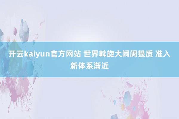 开云kaiyun官方网站 世界斡旋大阛阓提质 准入新体系渐近