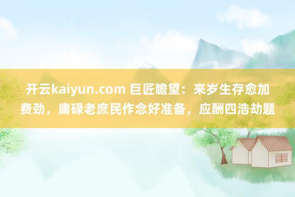 开云kaiyun.com 巨匠瞻望：来岁生存愈加费劲，庸碌老庶民作念好准备，应酬四浩劫题