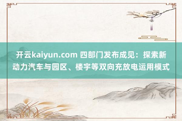 开云kaiyun.com 四部门发布成见：探索新动力汽车与园区、楼宇等双向充放电运用模式