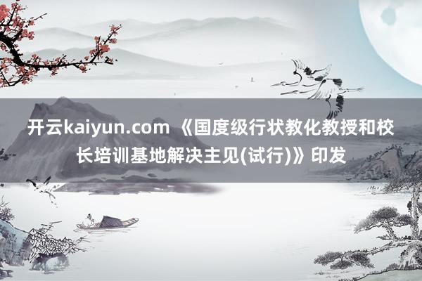 开云kaiyun.com 《国度级行状教化教授和校长培训基地解决主见(试行)》印发
