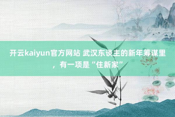 开云kaiyun官方网站 武汉东谈主的新年筹谋里，有一项是“住新家”