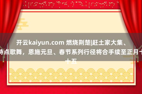 开云kaiyun.com 燃烧荆楚|赶土家大集、看特点歌舞，恩施元旦、春节系列行径将合手续至正月十五