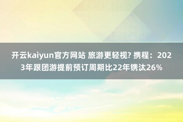 开云kaiyun官方网站 旅游更轻视? 携程：2023年跟团游提前预订周期比22年镌汰26%