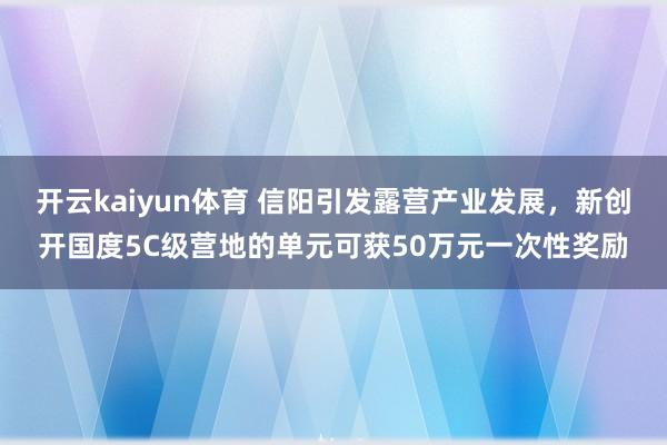 开云kaiyun体育 信阳引发露营产业发展，新创开国度5C级营地的单元可获50万元一次性奖励