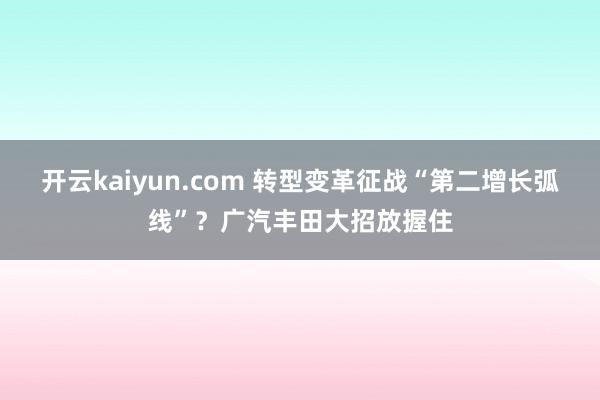 开云kaiyun.com 转型变革征战“第二增长弧线”？广汽丰田大招放握住