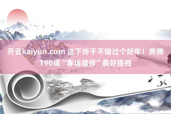 开云kaiyun.com 这下终于不错过个好年！奔腾T90成“春运雄师”最好搭档