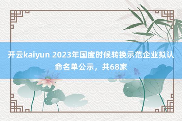 开云kaiyun 2023年国度时候转换示范企业拟认命名单公示，共68家