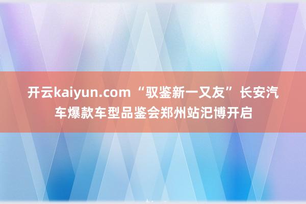 开云kaiyun.com “驭鉴新一又友” 长安汽车爆款车型品鉴会郑州站汜博开启