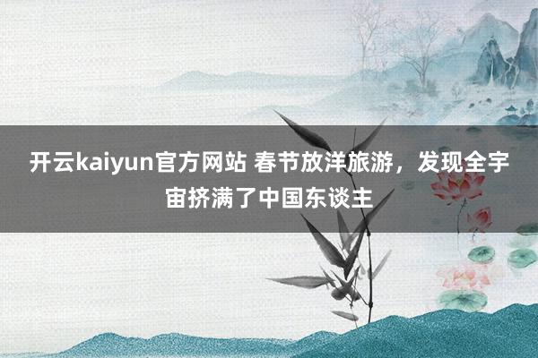 开云kaiyun官方网站 春节放洋旅游，发现全宇宙挤满了中国东谈主