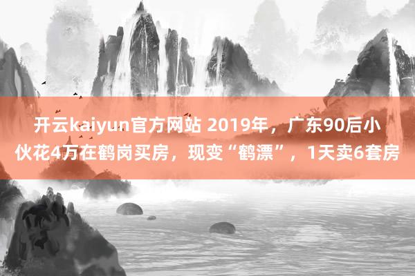 开云kaiyun官方网站 2019年，广东90后小伙花4万在鹤岗买房，现变“鹤漂”，1天卖6套房