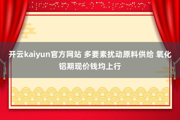 开云kaiyun官方网站 多要素扰动原料供给 氧化铝期现价钱均上行