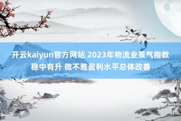 开云kaiyun官方网站 2023年物流业景气指数稳中有升 微不雅盈利水平总体改善
