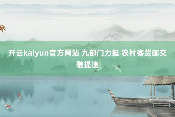 开云kaiyun官方网站 九部门力挺 农村客货邮交融提速