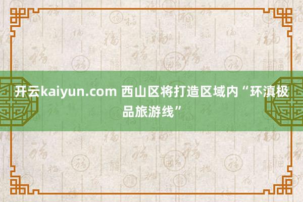 开云kaiyun.com 西山区将打造区域内“环滇极品旅游线”